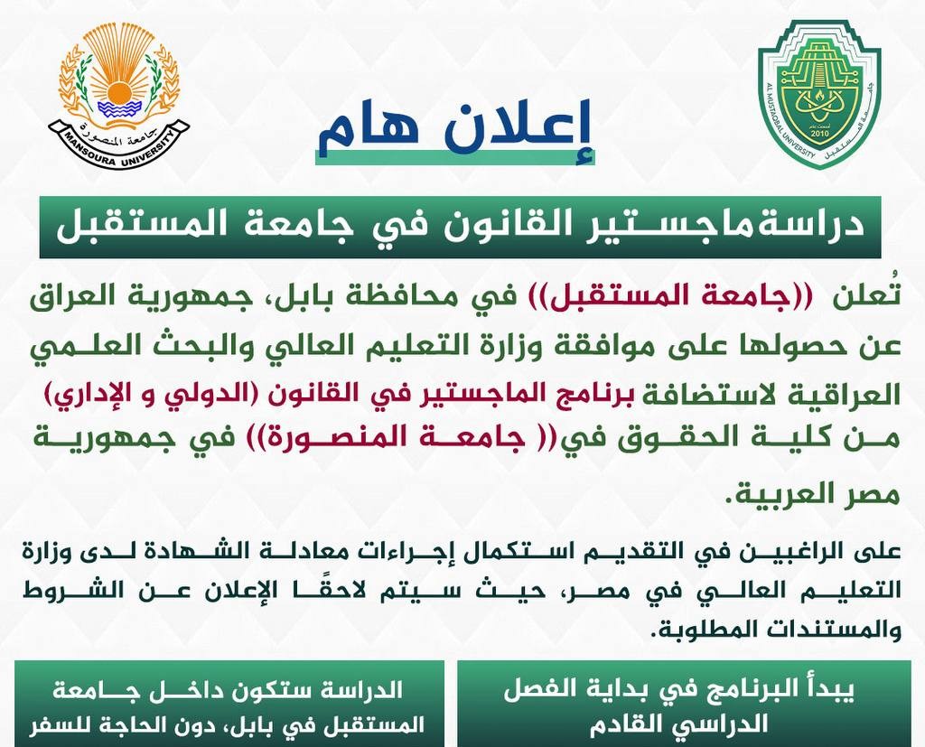 إعلان هام – دراسة ماجستير في القانون في جامعة المستقبل   تُعلن  (( جامعة المستقبل  )) في محافظة بابل، جمهورية العراق ، عن حصولها على موافقة وزارة التعليم العالي والبحث العلمي العراقية لاستضافة برنامج الماجستير في القانون ( الدولي و الإداري ) ، من كلية الحقوق في   (( جامعة المنصورة)) في جمهورية مصر العربية.  على  الراغبين في التقديم استكمال إجراءات معادلة الشهادة لدى وزارة التعليم العالي في مصر، حيث سيتم لاحقًا الإعلان عن الشروط والمستندات المطلوبة.  معلومات مهمة: - يبدأ البرنامج في بداية الفصل ا